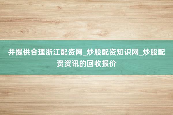 并提供合理浙江配资网_炒股配资知识网_炒股配资资讯的回收报价