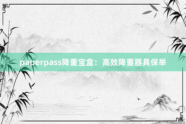 paperpass降重宝盒：高效降重器具保举